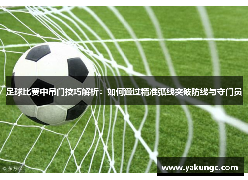 足球比赛中吊门技巧解析：如何通过精准弧线突破防线与守门员