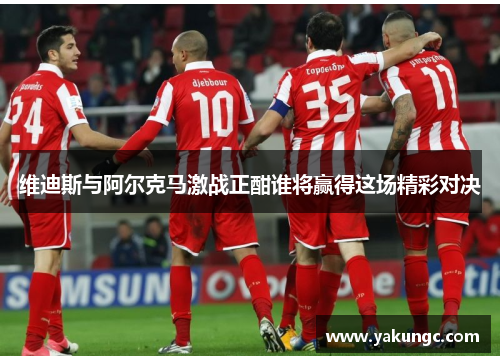 维迪斯与阿尔克马激战正酣谁将赢得这场精彩对决