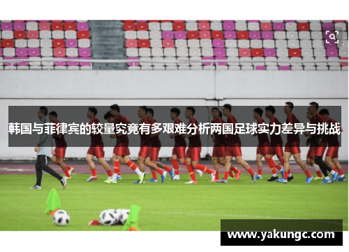 韩国与菲律宾的较量究竟有多艰难分析两国足球实力差异与挑战